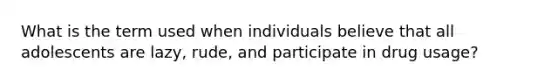 What is the term used when individuals believe that all adolescents are lazy, rude, and participate in drug usage?