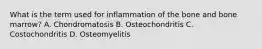 What is the term used for inflammation of the bone and bone marrow? A. Chondromatosis B. Osteochondritis C. Costochondritis D. Osteomyelitis