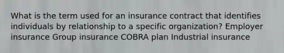 What is the term used for an insurance contract that identifies individuals by relationship to a specific organization? Employer insurance Group insurance COBRA plan Industrial insurance