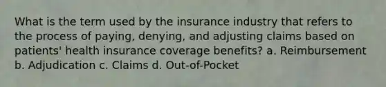 What is the term used by the insurance industry that refers to the process of paying, denying, and adjusting claims based on patients' health insurance coverage benefits? a. Reimbursement b. Adjudication c. Claims d. Out-of-Pocket