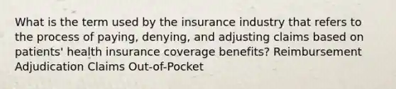 What is the term used by the insurance industry that refers to the process of paying, denying, and adjusting claims based on patients' health insurance coverage benefits? Reimbursement Adjudication Claims Out-of-Pocket