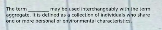 The term _________ may be used interchangeably with the term aggregate. It is defined as a collection of individuals who share one or more personal or environmental characteristics.