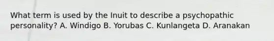 What term is used by the Inuit to describe a psychopathic personality? A. Windigo B. Yorubas C. Kunlangeta D. Aranakan