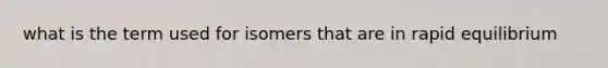 what is the term used for isomers that are in rapid equilibrium