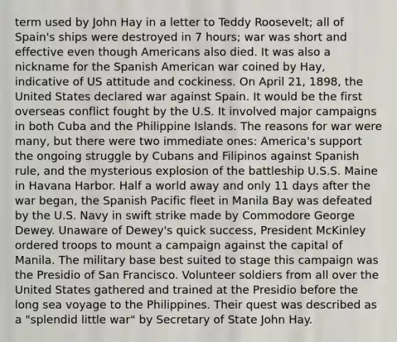 term used by John Hay in a letter to Teddy Roosevelt; all of Spain's ships were destroyed in 7 hours; war was short and effective even though Americans also died. It was also a nickname for the Spanish American war coined by Hay, indicative of US attitude and cockiness. On April 21, 1898, the United States declared war against Spain. It would be the first overseas conflict fought by the U.S. It involved major campaigns in both Cuba and the Philippine Islands. The reasons for war were many, but there were two immediate ones: America's support the ongoing struggle by Cubans and Filipinos against Spanish rule, and the mysterious explosion of the battleship U.S.S. Maine in Havana Harbor. Half a world away and only 11 days after the war began, the Spanish Pacific fleet in Manila Bay was defeated by the U.S. Navy in swift strike made by Commodore George Dewey. Unaware of Dewey's quick success, President McKinley ordered troops to mount a campaign against the capital of Manila. The military base best suited to stage this campaign was the Presidio of San Francisco. Volunteer soldiers from all over the United States gathered and trained at the Presidio before the long sea voyage to the Philippines. Their quest was described as a "splendid little war" by Secretary of State John Hay.