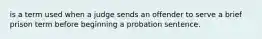 is a term used when a judge sends an offender to serve a brief prison term before beginning a probation sentence.