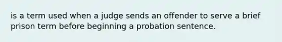 is a term used when a judge sends an offender to serve a brief prison term before beginning a probation sentence.