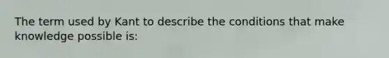The term used by Kant to describe the conditions that make knowledge possible is: