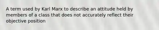 A term used by Karl Marx to describe an attitude held by members of a class that does not accurately reflect their objective position