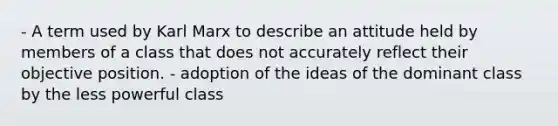 - A term used by Karl Marx to describe an attitude held by members of a class that does not accurately reflect their objective position. - adoption of the ideas of the dominant class by the less powerful class