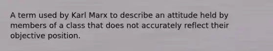 A term used by Karl Marx to describe an attitude held by members of a class that does not accurately reflect their objective position.