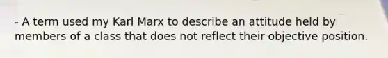 - A term used my Karl Marx to describe an attitude held by members of a class that does not reflect their objective position.