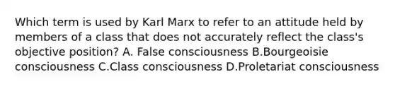 Which term is used by Karl Marx to refer to an attitude held by members of a class that does not accurately reflect the class's objective position? A. False consciousness B.Bourgeoisie consciousness C.Class consciousness D.Proletariat consciousness