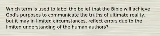 Which term is used to label the belief that the Bible will achieve God's purposes to communicate the truths of ultimate reality, but it may in limited circumstances, reflect errors due to the limited understanding of the human authors?