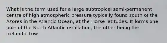 What is the term used for a large subtropical semi-permanent centre of high atmospheric pressure typically found south of the Azores in the Atlantic Ocean, at the Horse latitudes. It forms one pole of the North Atlantic oscillation, the other being the Icelandic Low