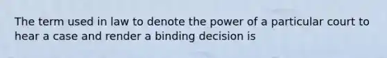 The term used in law to denote the power of a particular court to hear a case and render a binding decision is