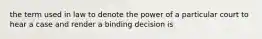 the term used in law to denote the power of a particular court to hear a case and render a binding decision is