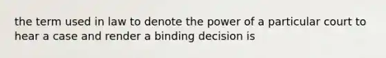 the term used in law to denote the power of a particular court to hear a case and render a binding decision is