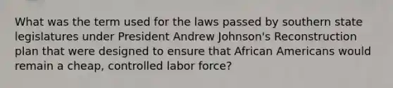 What was the term used for the laws passed by southern state legislatures under President Andrew Johnson's Reconstruction plan that were designed to ensure that African Americans would remain a cheap, controlled labor force?