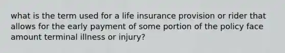 what is the term used for a life insurance provision or rider that allows for the early payment of some portion of the policy face amount terminal illness or injury?