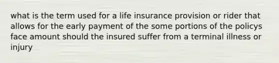 what is the term used for a life insurance provision or rider that allows for the early payment of the some portions of the policys face amount should the insured suffer from a terminal illness or injury