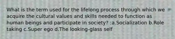 What is the term used for the lifelong process through which we acquire the cultural values and skills needed to function as human beings and participate in society? :a.Socialization b.Role taking c.Super ego d.The looking-glass self