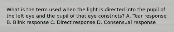 What is the term used when the light is directed into the pupil of the left eye and the pupil of that eye constricts? A. Tear response B. Blink response C. Direct response D. Consensual response