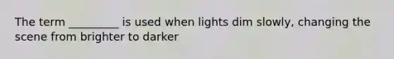 The term _________ is used when lights dim slowly, changing the scene from brighter to darker