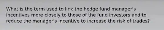 What is the term used to link the hedge fund manager's incentives more closely to those of the fund investors and to reduce the manager's incentive to increase the risk of trades?