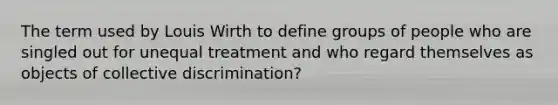 The term used by Louis Wirth to define groups of people who are singled out for unequal treatment and who regard themselves as objects of collective discrimination?