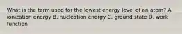 What is the term used for the lowest energy level of an atom? A. ionization energy B. nucleation energy C. ground state D. work function