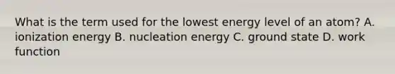 What is the term used for the lowest energy level of an atom? A. ionization energy B. nucleation energy C. ground state D. work function