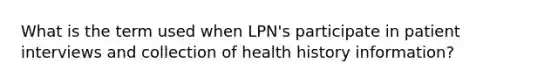 What is the term used when LPN's participate in patient interviews and collection of health history information?