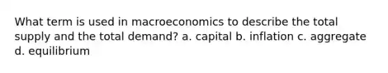 What term is used in macroeconomics to describe the total supply and the total demand? a. capital b. inflation c. aggregate d. equilibrium