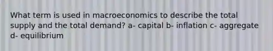 What term is used in macroeconomics to describe the total supply and the total demand? a- capital b- inflation c- aggregate d- equilibrium