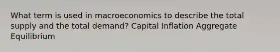 What term is used in macroeconomics to describe the total supply and the total demand? Capital Inflation Aggregate Equilibrium