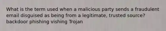 What is the term used when a malicious party sends a fraudulent email disguised as being from a legitimate, trusted source? backdoor phishing vishing Trojan