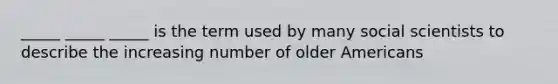 _____ _____ _____ is the term used by many social scientists to describe the increasing number of older Americans