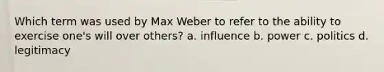 Which term was used by Max Weber to refer to the ability to exercise one's will over others? a. influence b. power c. politics d. legitimacy