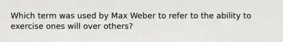 Which term was used by Max Weber to refer to the ability to exercise ones will over others?