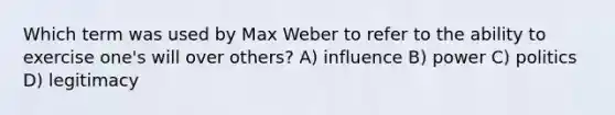 Which term was used by Max Weber to refer to the ability to exercise one's will over others? A) influence B) power C) politics D) legitimacy