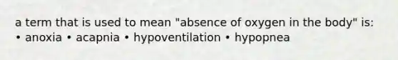 a term that is used to mean "absence of oxygen in the body" is: • anoxia • acapnia • hypoventilation • hypopnea