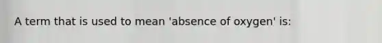 A term that is used to mean 'absence of oxygen' is: