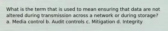 What is the term that is used to mean ensuring that data are not altered during transmission across a network or during storage? a. Media control b. Audit controls c. Mitigation d. Integrity