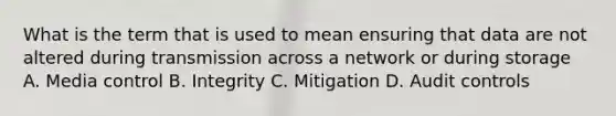 What is the term that is used to mean ensuring that data are not altered during transmission across a network or during storage A. Media control B. Integrity C. Mitigation D. Audit controls