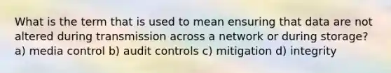 What is the term that is used to mean ensuring that data are not altered during transmission across a network or during storage? a) media control b) audit controls c) mitigation d) integrity