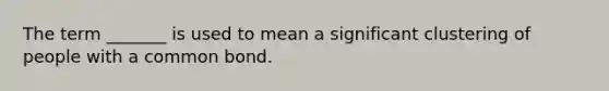 The term _______ is used to mean a significant clustering of people with a common bond.