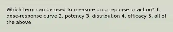 Which term can be used to measure drug reponse or action? 1. dose-response curve 2. potency 3. distribution 4. efficacy 5. all of the above