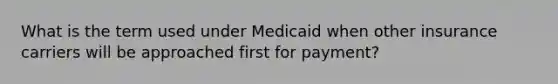 What is the term used under Medicaid when other insurance carriers will be approached first for payment?