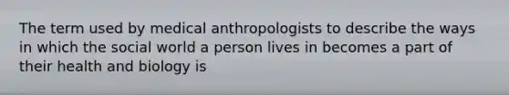 The term used by medical anthropologists to describe the ways in which the social world a person lives in becomes a part of their health and biology is